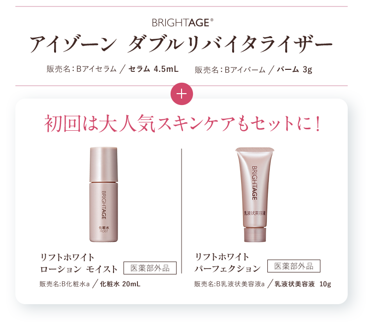 たっぷり1.5ヶ月分BRIGHTAGE®アイゾーン ダブルリバイタライザー 販売名:Bアイセラム/セラム 4.5mL 販売名:Bアイバーム/バーム 3g+初回限定 リフトホワイトローション モイスト 販売名:B化粧水a/化粧水 20mL 医薬部外品 リフトホワイトパーフェクション 販売名:B乳液状美容液a/乳液状美容液 10g 医薬部外品