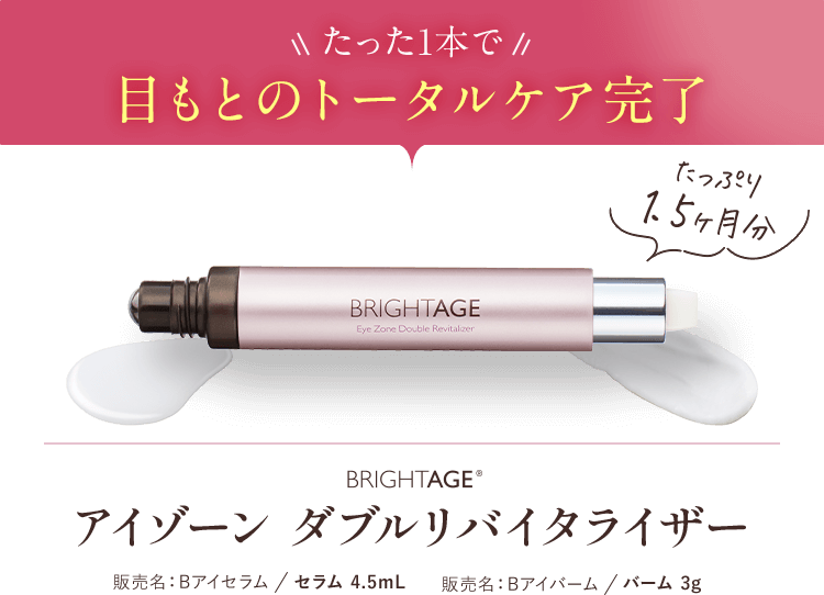 たった1本で 目もとのトータルケア完了 たっぷり1.5ヶ月分 BRIGHTAGE®アイゾーン ダブルリバイタライザー 販売名:Bアイセラム/セラム 4.5mL 販売名:Bアイバーム/バーム 3g