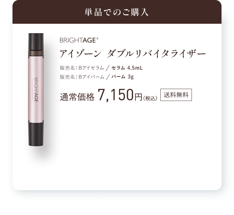 単品でのご購入  BRIGHTAGE® アイゾーン ダブルリバイタライザー 販売名：Bアイセラム セラム 4.5mL 販売名：Bアイバーム バーム 3g 通常価格 7,150円（税込）送料無料 