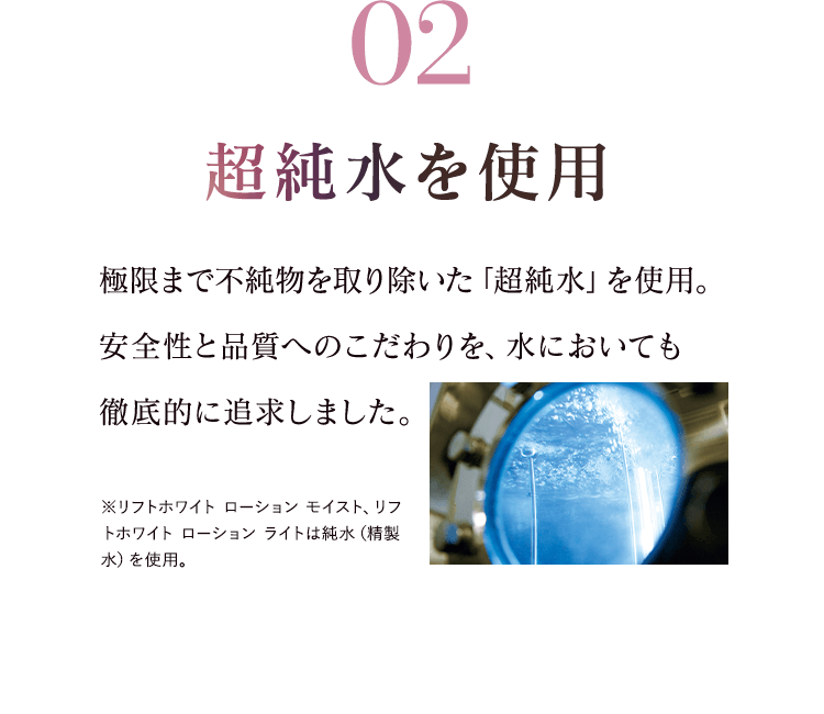 02超純水を使用 極限まで不純物を取り除いた「超純水」を使用。安全性と品質へのこだわりを、水においても 徹底的に追求しました。※リフトホワイトローション モイスト、リフトホワイト ローション ライトは純水（精製水）を使用。