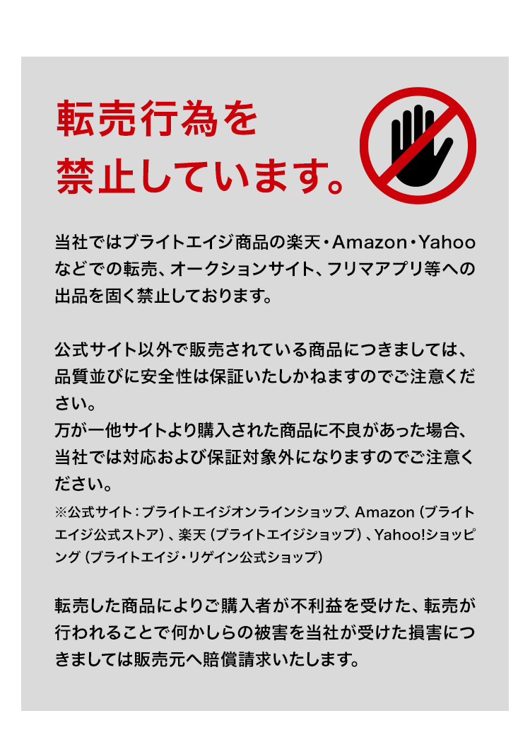 当社ではブライトエイジ商品の楽天・Amazon・Yahooなどでの転売、オークションサイト、フリマアプリ等への出品を固く禁止しております。公式サイト以外で販売されている商品につきましては、品質並びに安全性は保証いたしかねますのでご注意ください。万が一他サイトより購入された商品に不良があった場合、当社では対応および保証対象外になりますのでご注意ください。※公式サイト：ブライトエイジオンラインショップ、Amazon（アイムHCヘルスケア）転売した商品によりご購入者が不利益を受けた、転売が行われることで何かしらの被害を当社が受けた損害につきましては販売元へ賠償請求いたします。