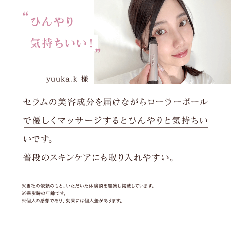 ひんやり気持ちいい！ yuuka.k 様 セラムの美容成分を届けながらローラーボールで優しくマッサージするとひんやりと気持ちいいです。 普段のスキンケアにも取り入れやすい。※当社の依頼のもと、いただいた体験談を編集し掲載しています。※撮影時の年齢です。※個人の感想であり、効果には個人差があります。