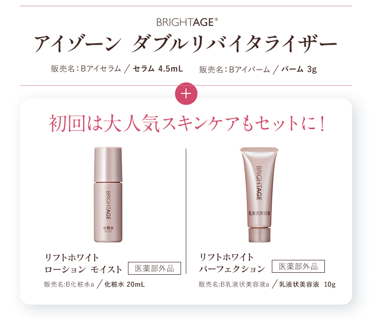 たっぷり1.5ヶ月分BRIGHTAGE®アイゾーン ダブルリバイタライザー 販売名:Bアイセラム/セラム 4.5mL 販売名:Bアイバーム/バーム 3g+初回限定 リフトホワイトローション モイスト 販売名:B化粧水a/化粧水 20mL 医薬部外品 リフトホワイトパーフェクション 販売名:B乳液状美容液a/乳液状美容液 10g 医薬部外品