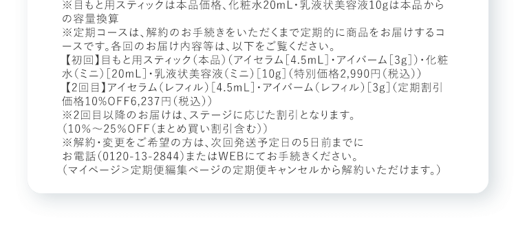 ※目もと用スティックは本品価格、化粧水20mL・乳液状美容液10gは本品からの容量換算※定期コースは、解約のお手続きをいただくまで定期的に商品をお届けするコースです。各回のお届け内容等は、以下をご覧ください。【初回】目もと用スティック（本品）（アイセラム［4.5mL］・アイバーム［3g］）・化粧水（ミニ）［20mL］・乳液状美容液（ミニ）［10g］（特別価格2,990円（税込）） 【2回目】アイセラム（レフィル）［4.5mL］・アイバーム（レフィル）［3g］（定期割引価格10%OFF6,237円（税込））※2回目以降のお届けは、ステージに応じた割引となります。（10％～25％OFF（まとめ買い割引含む）） ※解約・変更をご希望の方は、次回発送予定日の5日前までにお電話（0120-13-2844）またはWEBにてお手続きください。（マイページ＞定期便編集ページの定期便キャンセルから解約いただけます。）