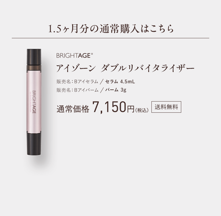 1.5ヶ月分の通常購入はこちら BRIGHTAGE® ダブルリバイタライザー 販売名：Bアイセラム セラム 4.5mL 販売名：Bアイバーム バーム 3g 通常価格 7,150円（税込）送料無料 