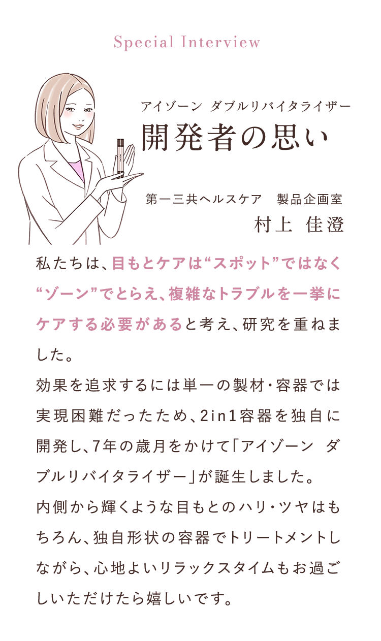 Special Interview アイゾーンダブルリバイタライザー開発者の思い 第一三共ヘルスケア　製品企画室村上 佳澄 私たちは、目もとケアは“スポット”ではなく“ゾーン”でとらえ、複雑なトラブルを一挙にケアする必要があると考え、研究を重ねました。効果を追求するには単一の製材・容器では実現困難だったため、2in1容器を独自に開発し、7年の歳月をかけて「アイゾーン ダブルリバイタライザー」が誕生しました。 	内側から輝くような目もとのハリ・ツヤはもちろん、独自形状の容器でトリートメントしながら、心地よいリラックスタイムもお過ごしいただけたら嬉しいです。