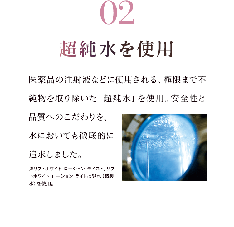 02超純水を使用 医薬品の注射液などに使用される、極限まで不純物を取り除いた「超純水」を使用。安全性と品質へのこだわりを、水においても徹底的に追求しました。※リフトホワイト ローション モイスト、リフトホワイト ローション ライトは純水（精製水）を使用。