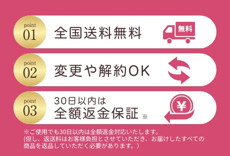 point01全国送料無料　point02変更や解約OK point0330日以内は全額返金保証※ ※ご使用でも30日以内は全額返金対応いたします。（但し、返送料はお客様負担とさせていただき、お届けしたすべての商品を返品していただく必要があります。）