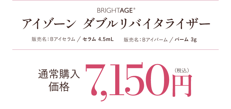 BRIGHTAGE® アイゾーン ダブルリバイタライザー 販売名：Bアイセラム／セラム 4.5mL　販売名：Bアイバーム／バーム 3g 通常購入価格 7,150円（税込）