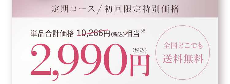 定期コース 初回限定特別価格 単品合計価格 10,266円(税込)相当 2,990円(税込)全国どこでも送料無料