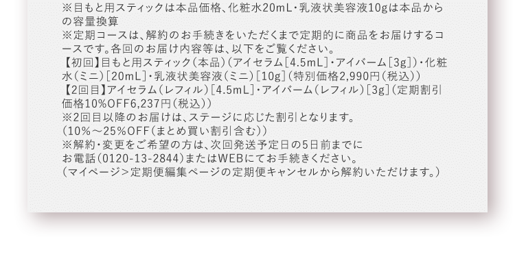 ※目もと用スティックは本品価格、化粧水20mL・乳液状美容液10gは本品からの容量換算※定期コースは、解約のお手続きをいただくまで定期的に商品をお届けするコースです。各回のお届け内容等は、以下をご覧ください。【初回】目もと用スティック（本品）（アイセラム［4.5mL］・アイバーム［3g］）・化粧水（ミニ）［20mL］・乳液状美容液（ミニ）［10g］（特別価格2,990円（税込）） 【2回目】アイセラム（レフィル）［4.5mL］・アイバーム（レフィル）［3g］（定期割引価格10%OFF6,237円（税込））※2回目以降のお届けは、ステージに応じた割引となります。（10％～25％OFF（まとめ買い割引含む）） ※解約・変更をご希望の方は、次回発送予定日の5日前までにお電話（0120-13-2844）またはWEBにてお手続きください。（マイページ＞定期便編集ページの定期便キャンセルから解約いただけます。）