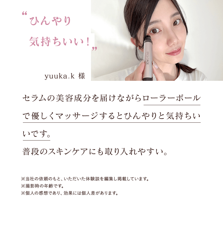 ひんやり気持ちいい！ yuuka.k 様 セラムの美容成分を届けながらローラーボールで優しくマッサージするとひんやりと気持ちいいです。 普段のスキンケアにも取り入れやすい。※当社の依頼のもと、いただいた体験談を編集し掲載しています。※撮影時の年齢です。※個人の感想であり、効果には個人差があります。