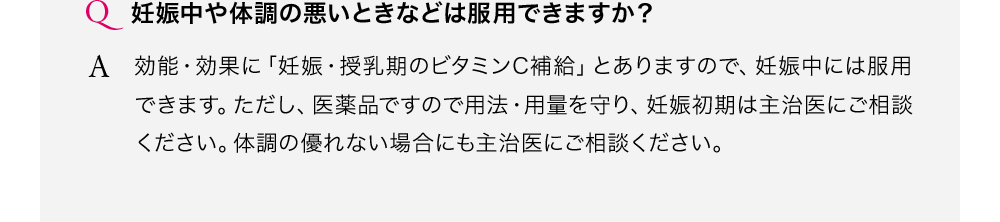 妊娠中や体調の悪いときなどは服用できますか?効能・効果に「妊娠・授乳期のビタミンC補給」とありますので、妊娠中には服用できます。ただし、医薬品ですので用法・用量を守り、妊娠初期は主治医にご相談ください。体調の優れない場合にも主治医にご相談ください。