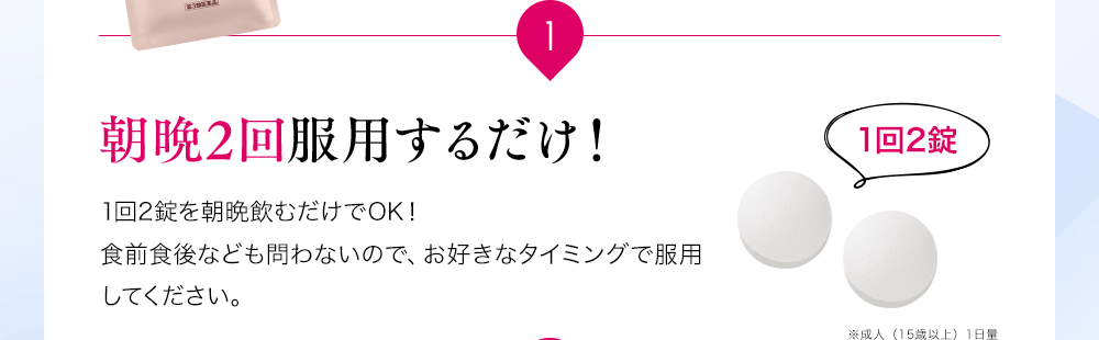 1 朝晩2回服用するだけ!1回2錠を朝晩飲むだけでOK!食前食後なども問わないので、お好きなタイミングで服用してください。※成人(15歳以上)1日量