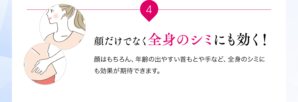 4 顔だけでなく全身のシミにも効く!顔はもちろん、年齢の出やすい首もとや手など、全身のシミにも効果が期待できます。