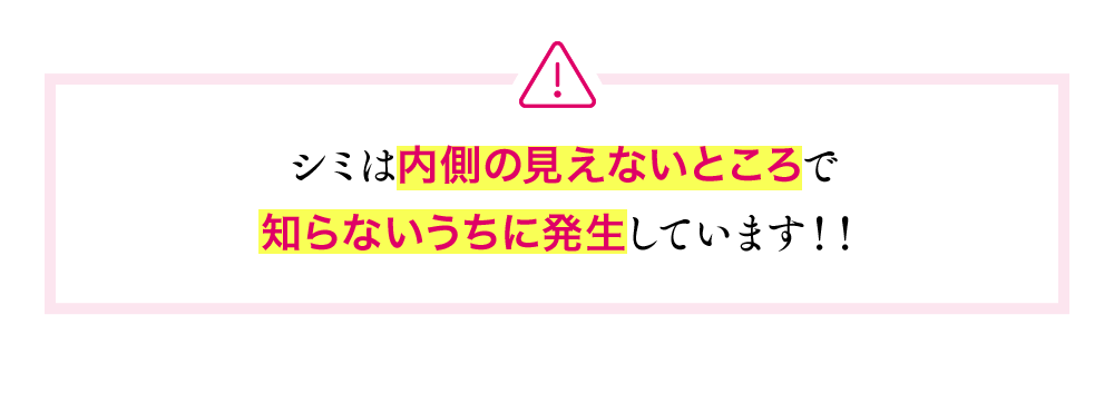 シミは内側の見えないところで知らないうちに発生しています!!