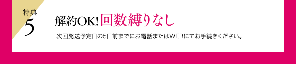 特典5 解約OK!回数縛りなし 次回発送予定日の5日前までにお電話またはWEBにてお手続きください。