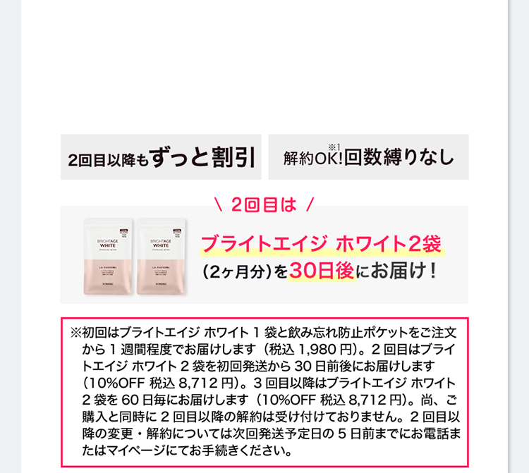 2回目以降もずっと割引 送料無料 解約OK!※1 回数縛りなし ＼2回目は／ ブライトエイジ ホワイト2袋（2ヶ月分）を30日後にお届け！※初回はブライトエイジ ホワイト1袋と飲み忘れ防止ポケットをご注文から1週間程度でお届けします（税込1,980円）。2回目はブライトエイジ ホワイト2袋を初回発送から30日前後にお届けします（10%OFF 税込8,712円）。3回目以降はブライトエイジ ホワイト2袋を60日毎にお届けします（10%OFF 税込8,712円）。尚、ご購入と同時に2回目以降の解約は受け付けておりません。2回目以降の変更・解約については次回発送予定日の5日前までにお電話またはマイページにてお手続きください。