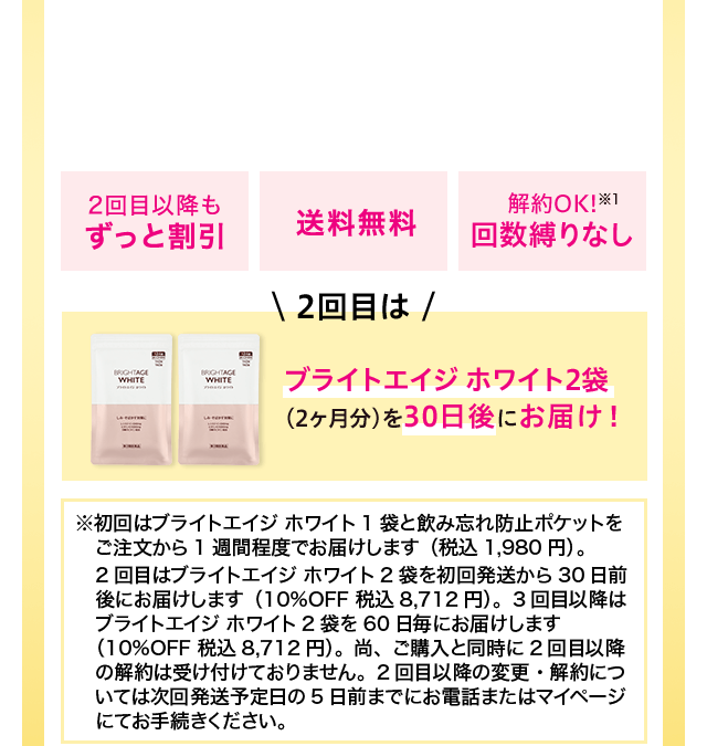 2回目以降もずっと割引 送料無料 解約OK!※1 回数縛りなし ＼2回目は／ ブライトエイジ ホワイト2袋（2ヶ月分）を30日後にお届け！※初回はブライトエイジ ホワイト1袋と飲み忘れ防止ポケットをご注文から1週間程度でお届けします（税込1,980円）。2回目はブライトエイジ ホワイト2袋を初回発送から30日前後にお届けします（10%OFF 税込8,712円）。3回目以降はブライトエイジ ホワイト2袋を60日毎にお届けします（10%OFF 税込8,712円）。尚、ご購入と同時に2回目以降の解約は受け付けておりません。2回目以降の変更・解約については次回発送予定日の5日前までにお電話またはマイページにてお手続きください。