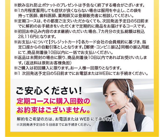 ※飲み忘れ防止ポケットのプレゼントは予告なく終了する場合がございます。1カ月程度服用しても症状が良くならない場合は服用を中止し、この袋を持って医師、歯科医師、薬剤師又は登録販売者に相談してください。※定期コースは、その都度ご注文いただかなくても、次回発送予定日の5日前までに解約のお手続きをいただくまで定期的に商品をお届けするコースです。※初回お申込み内容のまま継続いただいた場合、7カ月分の支払総額は税込28,116円となります。※お支払いについて【クレジットカード】各カード会社の会員規約に基づき、指定口座からの自動引落としとなります。【郵便・コンビニ振込】同梱の振込用紙にて、商品到着後10日以内に一括でお支払いください。※返品は未開封の場合に限り、商品到着後10日以内であればお受けいたします。（返送料は原則お客様負担）※ご購入は初回購入に限ります。お一人様一回限りとなります。※1 次回発送予定日の5日前までにお電話またはWEBにてお手続きください。ご安心ください！定期コースに購入回数のお約束はございません。解約をご希望の方は、お電話またはWEBにて承ります。※次回発送予定日の5日前までにお手続きください。