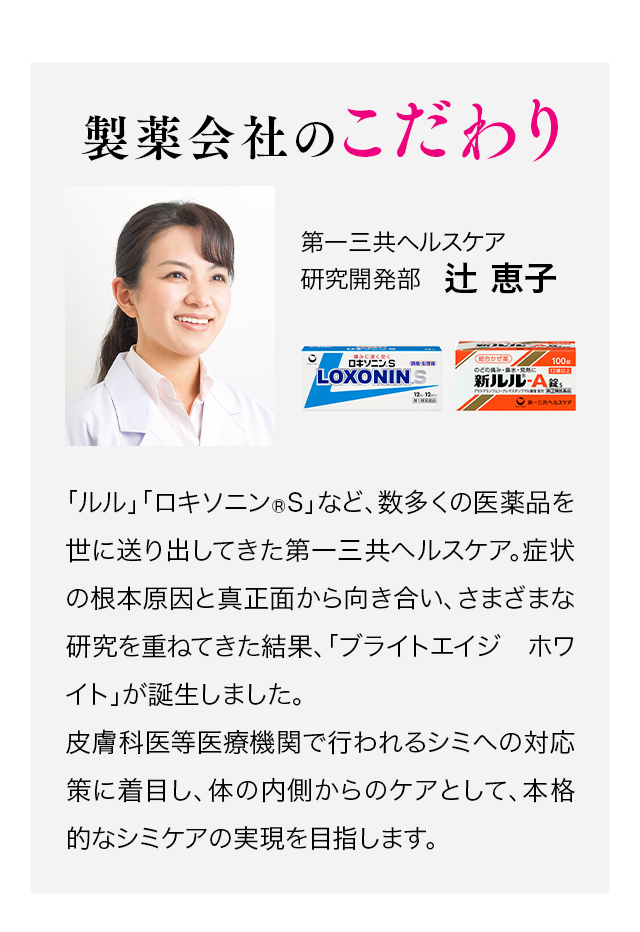 製薬会社のこだわり 第一三共ヘルスケア研究開発部 辻恵子／「ルル」「ロキソニン®S」など、数多くの委託品を世に送り出してきた第一三共ヘルスケア。症状の根本原因と真正面から向き合い、さまざまな研究を重ねてきた結果、「ブライトエイジ ホワイト」が誕生しました。シミへの対応策に着目し、体の内側からのケアとして、本格的なシミケアの実現を目指します。