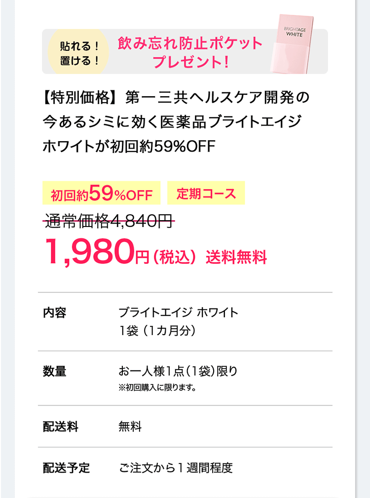 初回約59%OFF 貼れる！置ける！飲み忘れ防止ポケットプレゼント！ 【特別価格】　男のシミに効く第一三共ヘルスケア開発の医薬品 ブライトエイジ ホワイトが初回約59%OFF 定期コース 通常価格4,840円→1,980円（税込）送料無料／内容：ブライトエイジ ホワイト1袋 （1カ月分）／数量：お一人様1点（1袋）限り ※初回購入に限ります。／配送料：無料／配送予定：ご注文から1週間程度