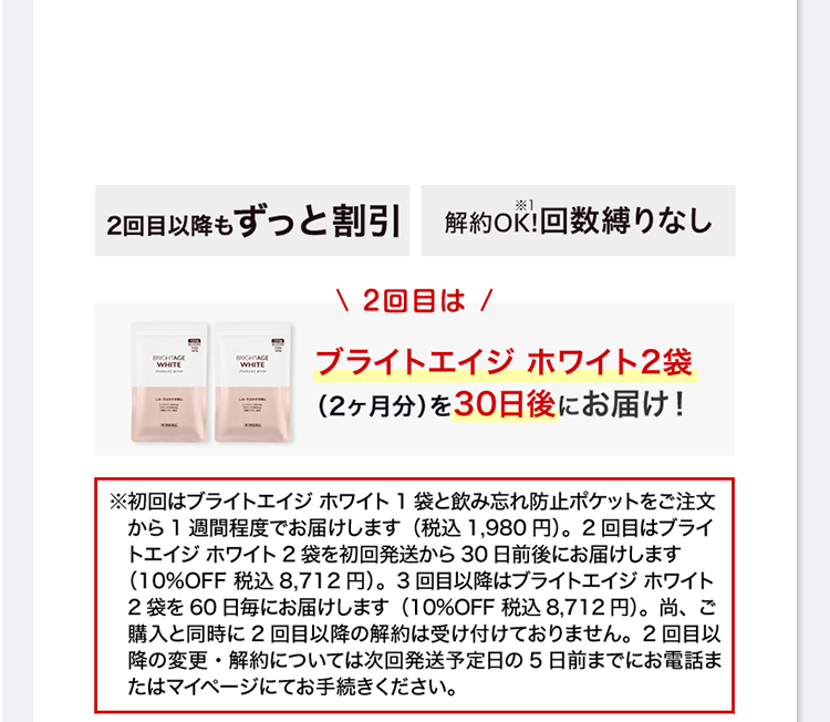 2回目以降もずっと割引 送料無料 解約OK!※1 回数縛りなし ＼2回目は／ ブライトエイジ ホワイト2袋（2ヶ月分）を30日後にお届け！※初回はブライトエイジ ホワイト1袋と飲み忘れ防止ポケットをご注文から1週間程度でお届けします（税込1,980円）。2回目はブライトエイジ ホワイト2袋を初回発送から30日前後にお届けします（10%OFF 税込8,712円）。3回目以降はブライトエイジ ホワイト2袋を60日毎にお届けします（10%OFF 税込8,712円）。尚、ご購入と同時に2回目以降の解約は受け付けておりません。2回目以降の変更・解約については次回発送予定日の5日前までにお電話またはマイページにてお手続きください。