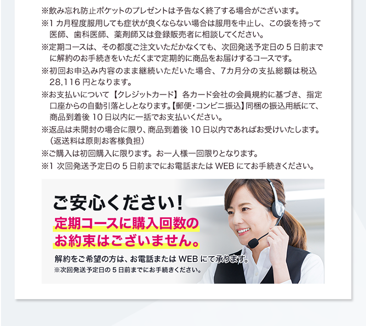 ※飲み忘れ防止ポケットのプレゼントは予告なく終了する場合がございます。※1カ月程度服用しても症状が良くならない場合は服用を中止し、この袋を持って医師、歯科医師、薬剤師又は登録販売者に相談してください。※定期コースは、その都度ご注文いただかなくても、次回発送予定日の5日前までに解約のお手続きをいただくまで定期的に商品をお届けするコースです。※初回お申込み内容のまま継続いただいた場合、7カ月分の支払総額は税込28,116円となります。※お支払いについて【クレジットカード】各カード会社の会員規約に基づき、指定口座からの自動引落としとなります。【郵便・コンビニ振込】同梱の振込用紙にて、商品到着後10日以内に一括でお支払いください。※返品は未開封の場合に限り、商品到着後10日以内であればお受けいたします。（返送料は原則お客様負担）※ご購入は初回購入に限ります。お一人様一回限りとなります。※1 次回発送予定日の5日前までにお電話またはWEBにてお手続きください。ご安心ください！定期コースに購入回数のお約束はございません。解約をご希望の方は、お電話またはWEBにて承ります。※次回発送予定日の5日前までにお手続きください。