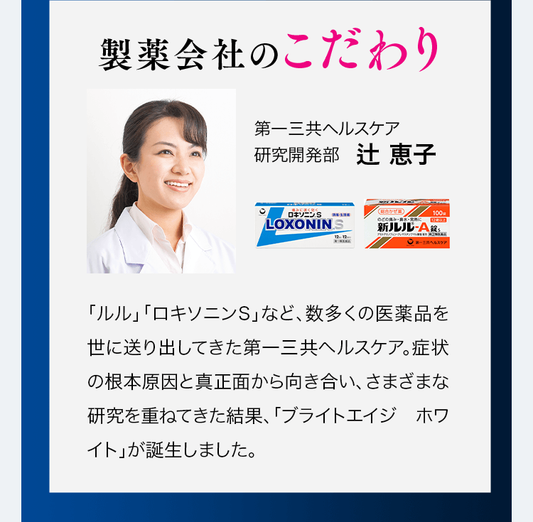 製薬会社のこだわり「ルル」「ロキソニンS」など、数多くの委託品を世に送り出してきた第一三共ヘルスケア。症状の根本原因と真正面から向き合い、さまざまな研究を重ねてきた結果、「ブライトエイジ ホワイト」が誕生しました。