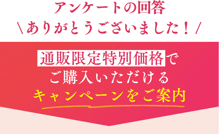 アンケートの回答 \ ありがとうございました！ /通販限定特別価格でご購入いただける キャンペーンをご案内