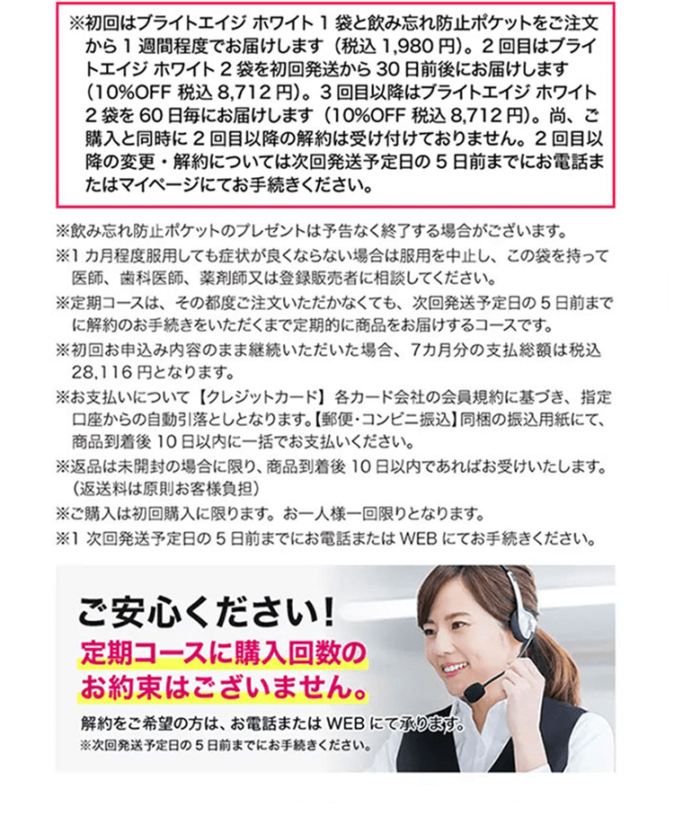※初回はブライトエイジ ホワイト1袋と飲み忘れ防止ポケットをご注文から1週間程度でお届けします（税込1,980円）。2回目はブライトエイジ ホワイト2袋を初回発送から30日前後にお届けします（10%OFF 税込8,712円）。3回目以降はブライトエイジ ホワイト2袋を60日毎にお届けします（10%OFF 税込8,712円）。尚、ご購入と同時に2回目以降の解約は受け付けておりません。2回目以降の変更・解約については次回発送予定日の5日前までにお電話またはマイページにてお手続きください。※飲み忘れ防止ポケットのプレゼントは予告なく終了する場合がございます。※1カ月程度服用しても症状が良くならない場合は服用を中止し、この袋を持って医師、歯科医師、薬剤師又は登録販売者に相談してください。※定期コースは、その都度ご注文いただかなくても、次回発送予定日の5日前までに解約のお手続きをいただくまで定期的に商品をお届けするコースです。※初回お申込み内容のまま継続いただいた場合、7カ月分の支払総額は税込28,116円となります。※お支払いについて【クレジットカード】各カード会社の会員規約に基づき、指定口座からの自動引落としとなります。【郵便・コンビニ振込】同梱の振込用紙にて、商品到着後10日以内に一括でお支払いください。郵便局で現金でお支払いの場合、手数料はお客様のご負担となります。※返品は未開封の場合に限り、商品到着後10日以内であればお受けいたします。（返送料は原則お客様負担）※ご購入は初回購入に限ります。お一人様一回限りとなります。※1 次回発送予定日の5日前までにお電話またはWEBにてお手続きください。ご安心ください！定期コースに購入回数のお約束はございません。解約をご希望の方は、お電話またはWEBにて承ります。※次回発送予定日の5日前までにお手続きください。