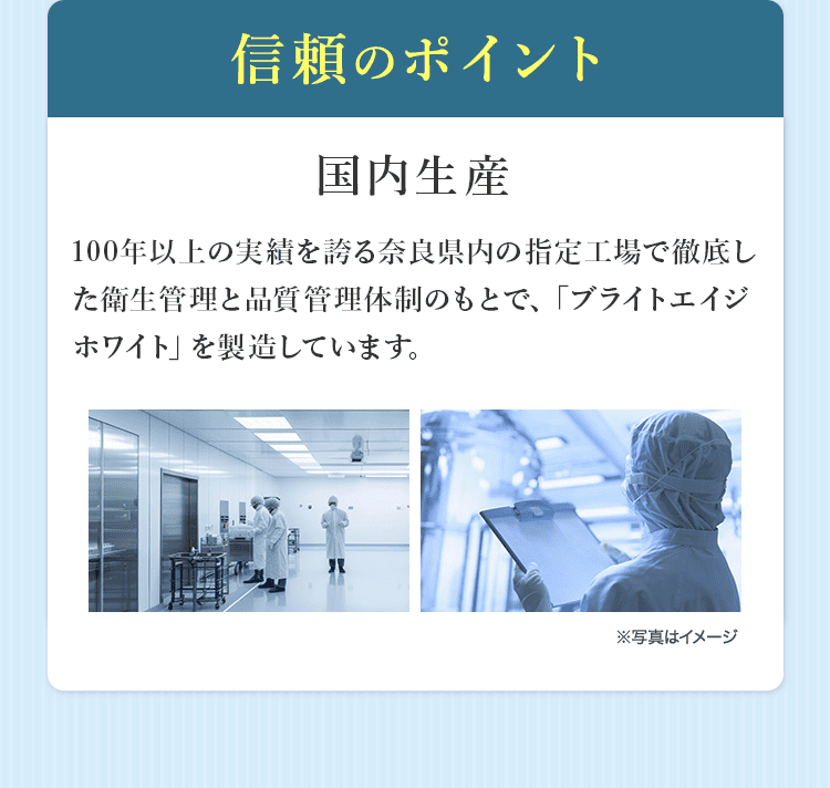 信頼のポイント 国内生産 100年以上の実績を誇る奈良県内の指定工場で徹底した衛生管理と品質管理体制のもとで、「ブライトエイジホワイト」を製造しています。※写真はイメージ