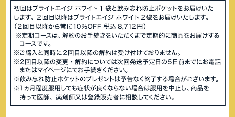 初回はブライトエイジ ホワイト1袋と飲み忘れ防止ポケットをお届けいたします。2回目以降はブライトエイジ ホワイト2袋をお届けいたします。（2回目以降から常に10%OFF 税込8,712円）※定期コースは、解約のお手続きをいただくまで定期的に商品をお届けするコースです。※ご購入と同時に2回目以降の解約は受け付けておりません。※2回目以降の変更・解約については次回発送予定日の5日前までにお電話またはマイページにてお手続きください。※飲み忘れ防止ポケットのプレゼントは予告なく終了する場合がございます。 ※1ヵ月程度服用しても症状が良くならない場合は服用を中止し、商品を持って医師、薬剤師又は登録販売者に相談してください。