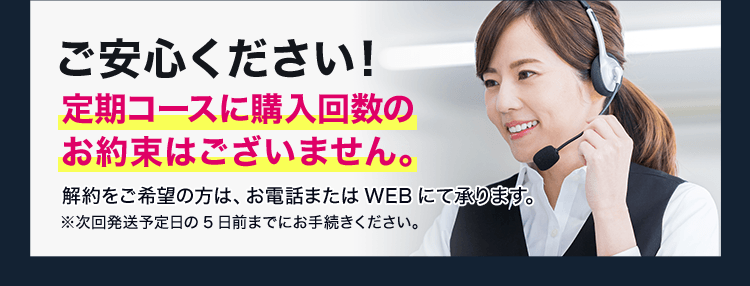ご安心ください！定期コースに購入回数のお約束はございません。解約をご希望の方は、お電話またはWEBにて承ります。※次回発送予定日の5日前までにお手続きください。