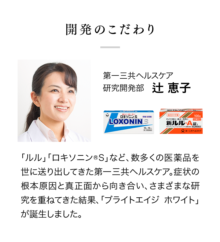 開発のこだわり 第一三共ヘルスケア 研究開発部辻 恵子「ルル」「ロキソニン®S」など、数多くの医薬品を世に送り出してきた第一三共ヘルスケア。症状の根本原因と真正面から向き合い、さまざまな研究を重ねてきた結果、「ブライトエイジ ホワイト」が誕生しました。