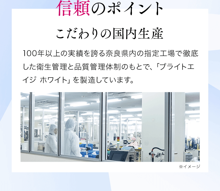 信頼のポイントこだわりの国内生産100年以上の実績を誇る奈良県内の指定工場で徹底した衛生管理と品質管理体制のもとで、「ブライトエイジホワイト」を製造しています。※イメージ