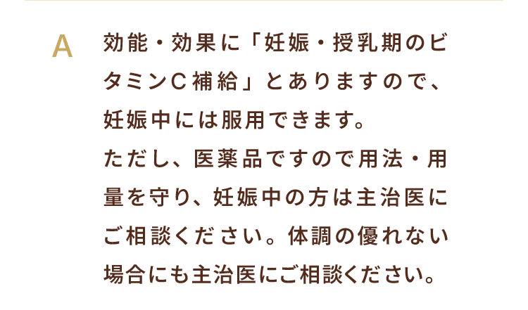 A. 効能・効果に「妊娠・授乳期のビタミンC補給」とありますので、妊娠中には服用できます。ただし、医薬品ですので用法・用量を守り、妊娠中の方は主治医にご相談ください。体調の優れない場合にも主治医にご相談ください。
