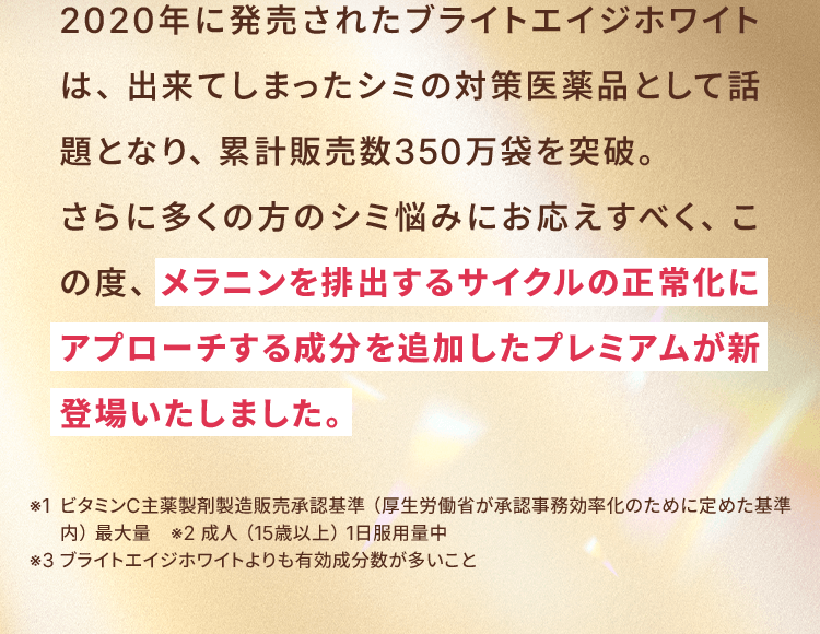 2020年に発売されたブライトエイジホワイトは、出来てしまったシミの対策医薬品として話題となり、累計販売数350万袋を突破。さらに多くの方のシミ悩みにお応えすべく、この度、メラニンを排出するサイクルの正常化にアプローチする成分を追加したプレミアムが新登場いたしました。※1 ビタミンC主薬製剤製造販売承認基準（厚生労働省が承認事務効率化のために定めた基準内）最大量　※2 成人（15歳以上）1日服用量中※3 ブライトエイジホワイトよりも有効成分数が多いこと