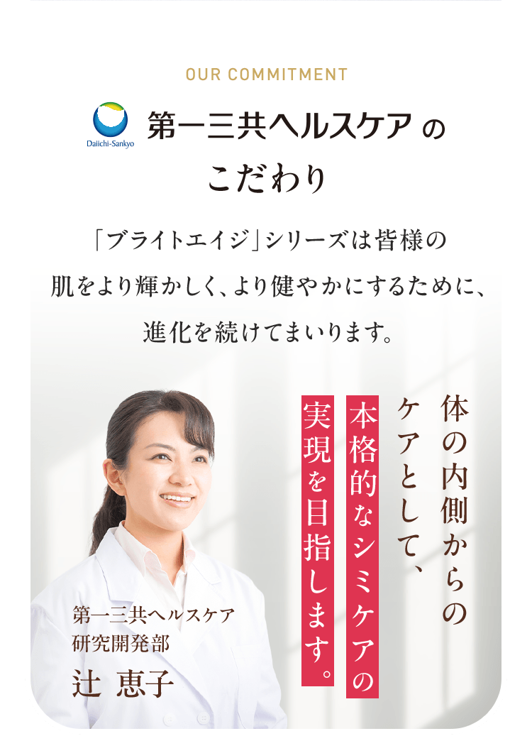 第一三共ヘルスケアのこだわり 「ブライトエイジ」シリーズは皆様の 肌をより輝かしく、より健やかにするために、 進化を続けてまいります。体の内側からのケアとして、本格的なシミケアの実現を目指します。 第一三共ヘルスケア 研究開発部 辻 恵子