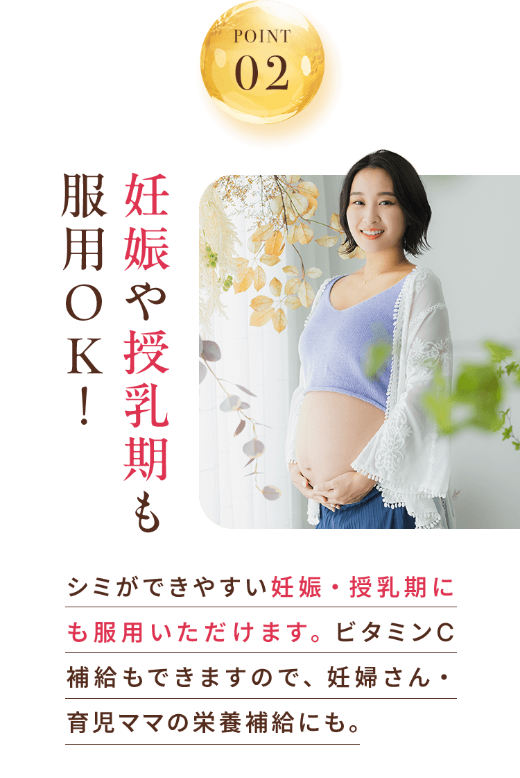 POINT 02 妊娠中や授乳中も服用OK！ シミができやすい妊娠・授乳期にも服用いただけます。ビタミンC補給もできますので、妊婦さん・育児ママの栄養補給にも。