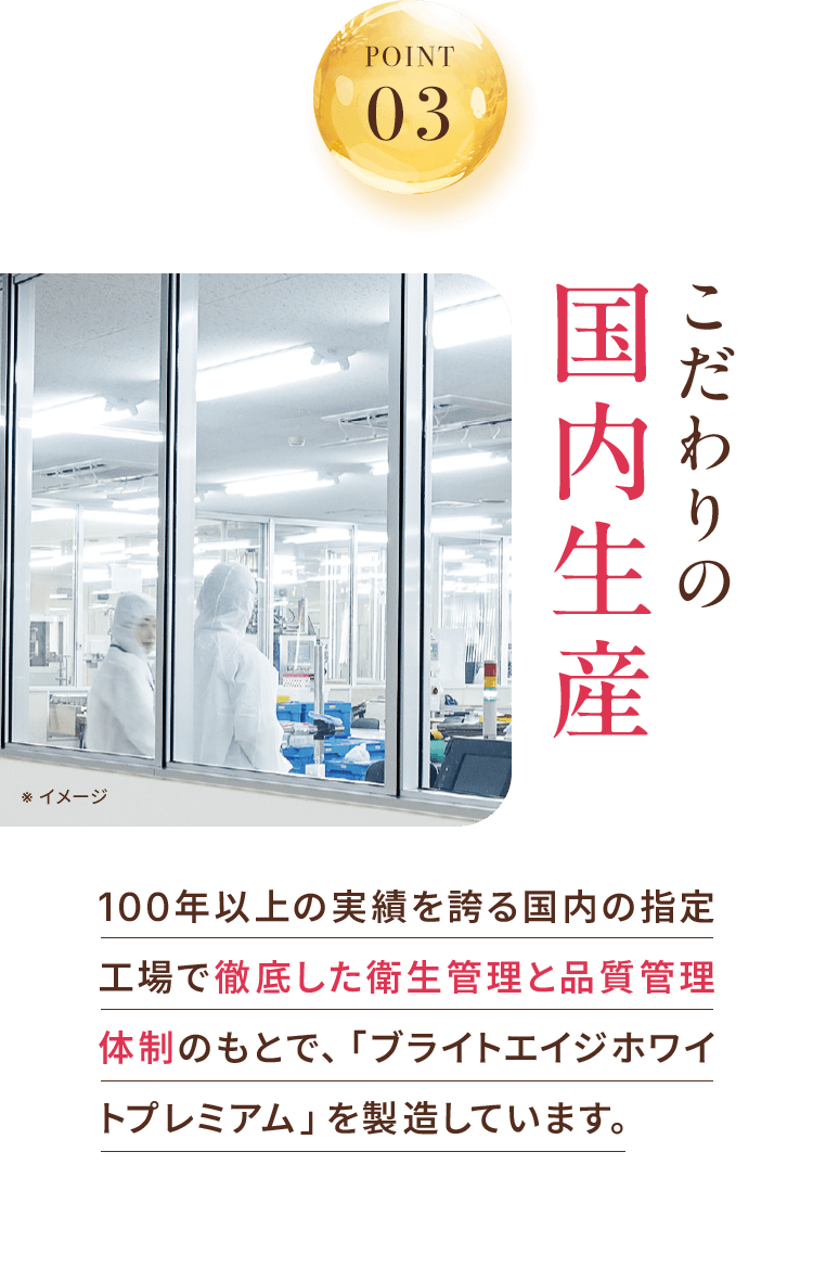 POINT 03 こだわり国内生産 100年以上の実績を誇る国内の指定工場で徹底した衛生管理と品質体制のもとで、「ブライトエイジホワイトプレミアム」を製造しています。
