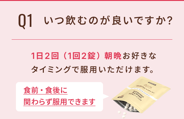 Q1 いつ飲むのが良いですか？ 1日2回（1回2錠）朝晩お好きなタイミングで服用いただけます。食前・食後にかかわらず服用できます。