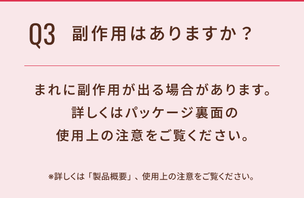 Q3 副作用はありますか？ まれに副作用が出る場合があります。詳しくはパッケージ裏面の使用上の注意をご覧ください。