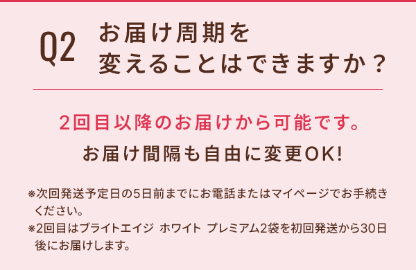 Q2 お届け周期を変えることはできますか？ 2回目以降のお届けから可能です。お届け間隔も自由に変更OK！ ※次回発送予定日の5日前までにお電話またはマイページでお手続きください。 ※2回目のブライトエイジ ホワイト プレミアム2袋を初回発送から30日後にお届けします。
