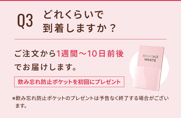 Q3 どれくらいで到着しますか？ ご注文から1週間〜10日前後でお届けします。 飲み忘れ防止ポケットを初回にプレゼント ※飲み忘れ防止ポケットのプレゼントは予告なく終了する場合がございます。