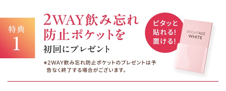 特典1 2WAY飲み忘れ防止ポケットを初回にプレゼント ※2WAY飲み忘れ防止ポケットのプレゼントは予告なく終了する場合がございます。 ピタッと貼れる! 置ける!