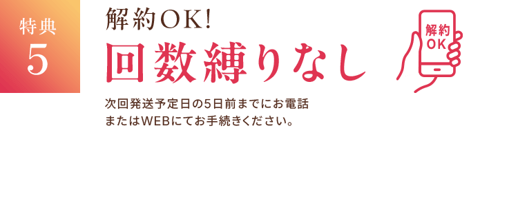 特典5 解約OK! 回数縛りなし 次回発送予定日の5日前までにお電話またはWEBにてお手続きください。
