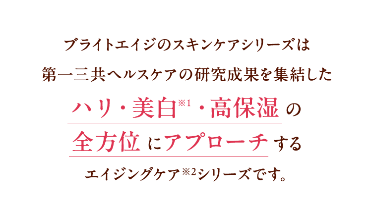 ブライトエイジのスキンケアシリーズは第一三共ヘルスケアの研究成果を集結した ハリ・美白・高保湿の全方位にアプローチするエイジングケア※2シリーズです。