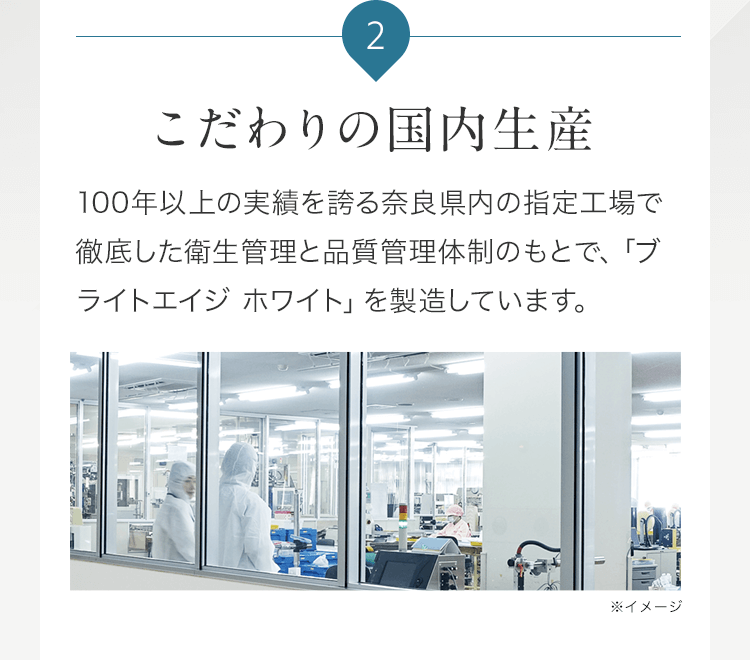 2 こだわりの国内生産 100年以上の実績を誇る奈良県内の指定工場で徹底した衛生管理と品質管理体制のもとで、「ブライトエイジ ホワイト」を製造しています。