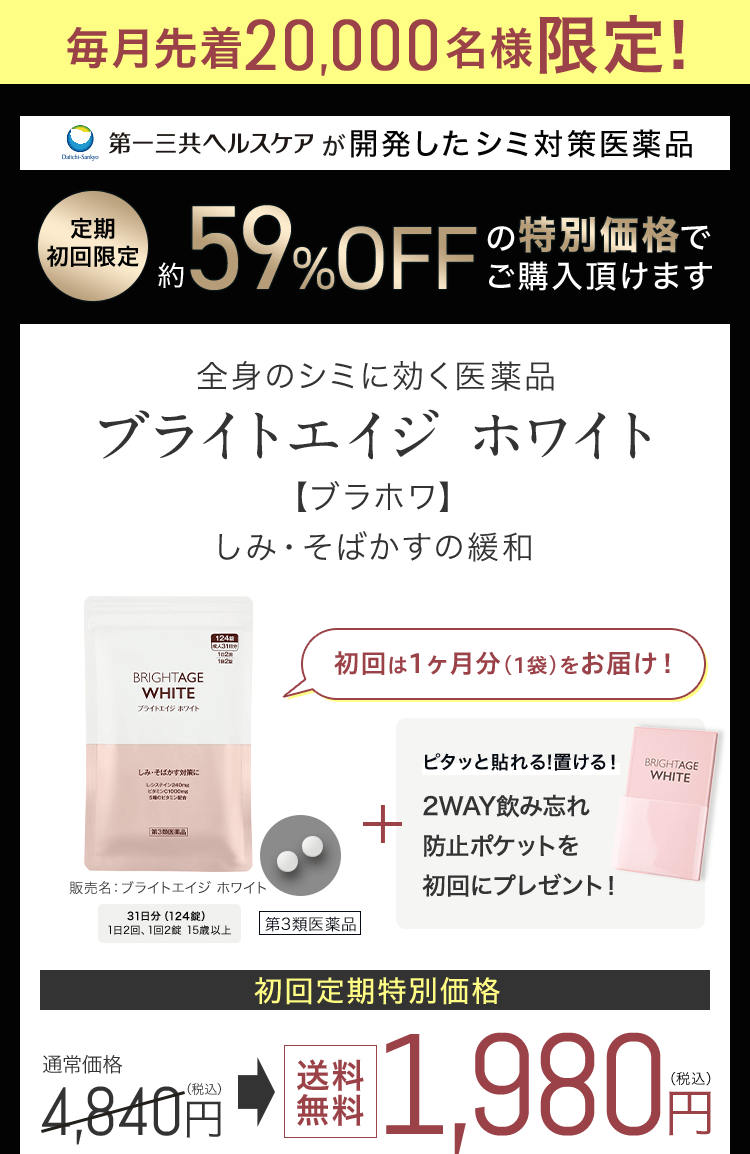 毎月先着20,000名様限定! 第一三共ヘルスケアが開発したシミ対策医薬品 定期 初回限定約59%OFFの特別価格でご購入頂けます 全身のシミに効く医薬品 ブライトエイジ ホワイト【ブラホワ】 しみ・そばかすの緩和 販売名：ブライトエイジホワイト 31日分124錠 1日2回、1回2錠 15歳以上第3類医薬品 初回は1ヶ月分（1袋）をお届け！ピタッと貼れる!置ける！2WAY飲み忘れ防止ポケットを初回にプレゼント！ 初回定期特別価格 通常価格4,840円（税込）送料無料1,980円（税込）